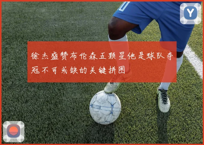 徐杰盛赞布伦森五颗星他是球队夺冠不可或缺的关键拼图