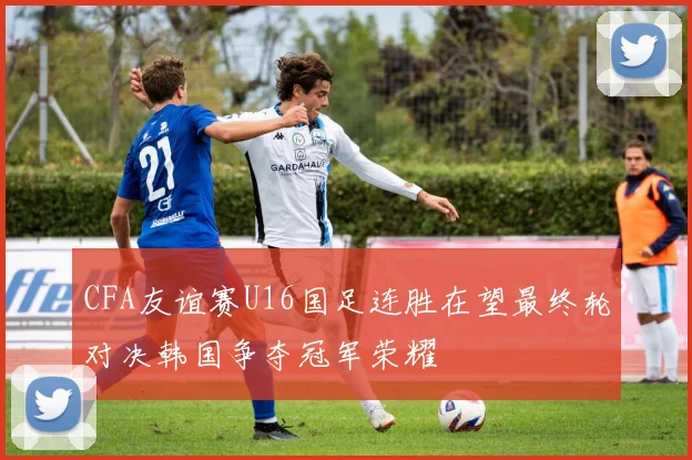 CFA友谊赛U16国足连胜在望最终轮对决韩国争夺冠军荣耀