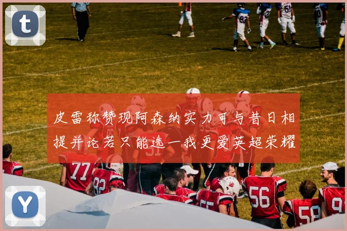 皮雷称赞现阿森纳实力可与昔日相提并论若只能选一我更爱英超荣耀