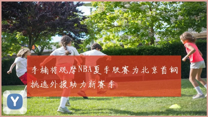 李楠将观摩NBA夏季联赛为北京首钢挑选外援助力新赛季