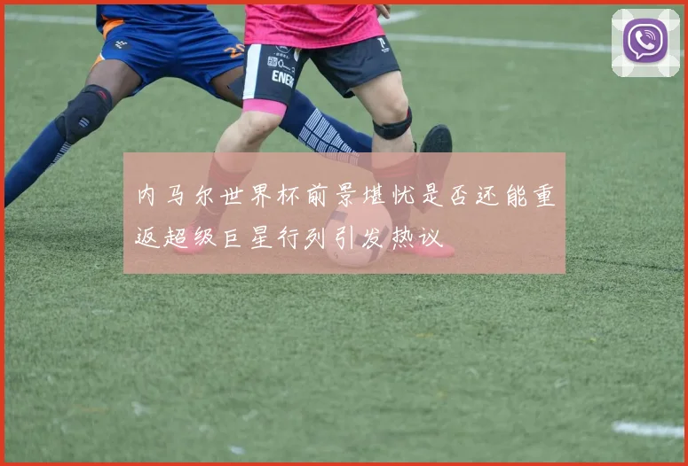 内马尔世界杯前景堪忧是否还能重返超级巨星行列引发热议
