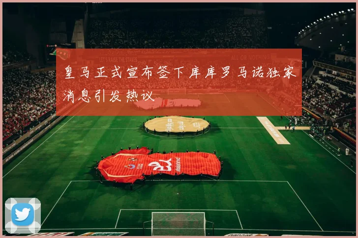 皇马正式宣布签下库库罗马诺独家消息引发热议