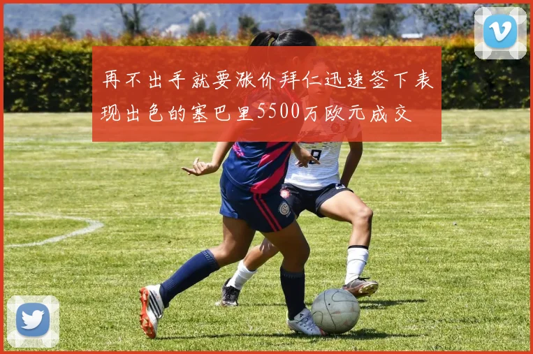 再不出手就要涨价拜仁迅速签下表现出色的塞巴里5500万欧元成交