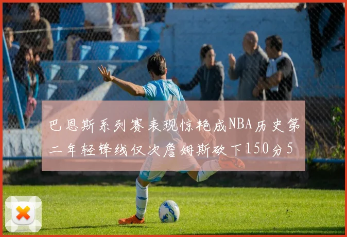 巴恩斯系列赛表现惊艳成NBA历史第二年轻锋线仅次詹姆斯砍下150分50助