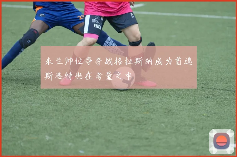 米兰帅位争夺战格拉斯纳成为首选斯洛特也在考量之中