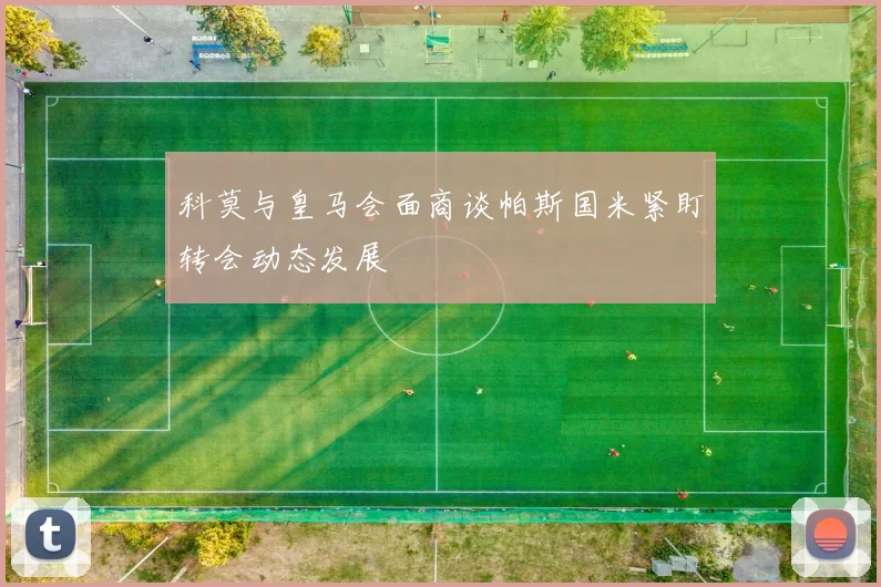 科莫与皇马会面商谈帕斯国米紧盯转会动态发展