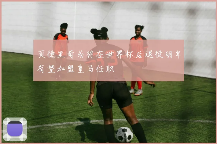 莫德里奇或将在世界杯后退役明年有望加盟皇马任职