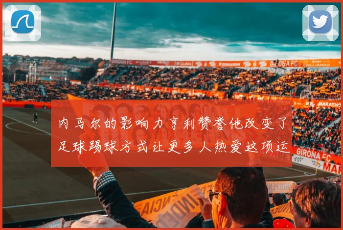 内马尔的影响力亨利赞誉他改变了足球踢球方式让更多人热爱这项运动