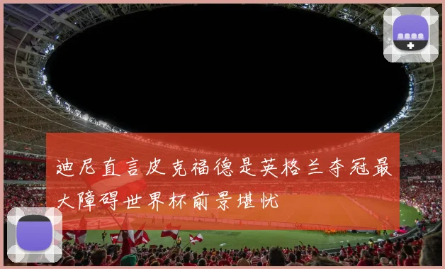 迪尼直言皮克福德是英格兰夺冠最大障碍世界杯前景堪忧
